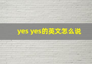 yes yes的英文怎么说